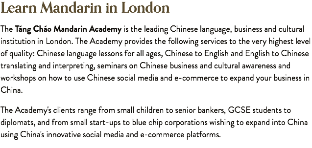 Learn Mandarin in London The Táng Cháo Mandarin Academy is the leading Chinese language, business and cultural institution in London. The Academy provides the following services to the very highest level of quality: Chinese language lessons for all ages, Chinese to English and English to Chinese translating and interpreting, seminars on Chinese business and cultural awareness and workshops on how to use Chinese social media and e-commerce to expand your business in China. The Academy's clients range from small children to senior bankers, GCSE students to diplomats, and from small start-ups to blue chip corporations wishing to expand into China using China's innovative social media and e-commerce platforms.