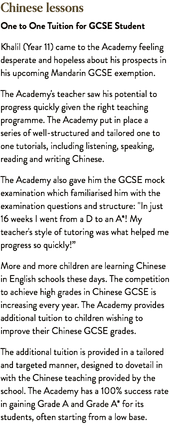 Chinese lessons One to One Tuition for GCSE Student Khalil (Year 11) came to the Academy feeling desperate and hopeless about his prospects in his upcoming Mandarin GCSE exemption. The Academy's teacher saw his potential to progress quickly given the right teaching programme. The Academy put in place a series of well-structured and tailored one to one tutorials, including listening, speaking, reading and writing Chinese. The Academy also gave him the GCSE mock examination which familiarised him with the examination questions and structure: "In just 16 weeks I went from a D to an A*! My teacher's style of tutoring was what helped me progress so quickly!” More and more children are learning Chinese in English schools these days. The competition to achieve high grades in Chinese GCSE is increasing every year. The Academy provides additional tuition to children wishing to improve their Chinese GCSE grades. The additional tuition is provided in a tailored and targeted manner, designed to dovetail in with the Chinese teaching provided by the school. The Academy has a 100% success rate in gaining Grade A and Grade A* for its students, often starting from a low base.