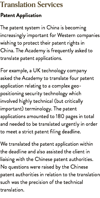 Translation Services Patent Application The patent system in China is becoming increasingly important for Western companies wishing to protect their patent rights in China. The Academy is frequently asked to translate patent applications. For example, a UK technology company asked the Academy to translate four patent application relating to a complex geo-positioning security technology which involved highly technical (but critically important) terminology. The patent applications amounted to 180 pages in total and needed to be translated urgently in order to meet a strict patent filing deadline. We translated the patent application within the deadline and also assisted the client in liaising with the Chinese patent authorities. No questions were raised by the Chinese patent authorities in relation to the translation such was the precision of the technical translation.