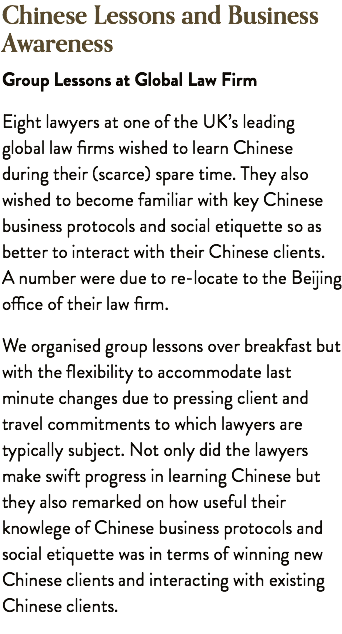 Chinese Lessons and Business Awareness Group Lessons at Global Law Firm Eight lawyers at one of the UK’s leading global law firms wished to learn Chinese during their (scarce) spare time. They also wished to become familiar with key Chinese business protocols and social etiquette so as better to interact with their Chinese clients. A number were due to re-locate to the Beijing office of their law firm. We organised group lessons over breakfast but with the flexibility to accommodate last minute changes due to pressing client and travel commitments to which lawyers are typically subject. Not only did the lawyers make swift progress in learning Chinese but they also remarked on how useful their knowlege of Chinese business protocols and social etiquette was in terms of winning new Chinese clients and interacting with existing Chinese clients.