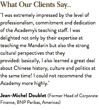 What Our Clients Say... "I was extremely impressed by the level of professionalism, commitment and dedication of the Academy's teaching staff. I was delighted not only by their expertise at teaching me Mandarin but also the strong cultural perspectives that they provided: basically, I also learned a great deal about Chinese history, culture and politics at the same time! I could not recommend the Academy more highly." Jean-Michel Doublet (Former Head of Corporate Finance, BNP Paribas, Americas)