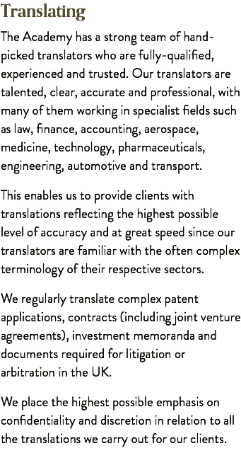 Translating The Academy has a strong team of hand-picked translators who are fully-qualified, experienced and trusted. Our translators are talented, clear, accurate and professional, with many of them working in specialist fields such as law, finance, accounting, aerospace, medicine, technology, pharmaceuticals, engineering, automotive and transport. This enables us to provide clients with translations reflecting the highest possible level of accuracy and at great speed since our translators are familiar with the often complex terminology of their respective sectors. We regularly translate complex patent applications, contracts (including joint venture agreements), investment memoranda and documents required for litigation or arbitration in the UK. We place the highest possible emphasis on confidentiality and discretion in relation to all the translations we carry out for our clients.