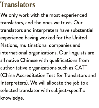 Translators We only work with the most experienced translators, and the ones we trust. Our translators and interpreters have substantial experience having worked for the United Nations, multinational companies and international organizations. Our linguists are all native Chinese with qualifications from authoritative organizations such as CATTI (China Accreditation Test for Translators and Interpreters). We will allocate the job to a selected translator with subject-specific knowledge.