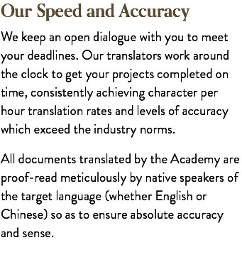 Our Speed and Accuracy We keep an open dialogue with you to meet your deadlines. Our translators work around the clock to get your projects completed on time, consistently achieving character per hour translation rates and levels of accuracy which exceed the industry norms. All documents translated by the Academy are proof-read meticulously by native speakers of the target language (whether English or Chinese) so as to ensure absolute accuracy and sense.