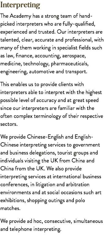 Interpreting The Academy has a strong team of hand-picked interpreters who are fully-qualified, experienced and trusted. Our interpreters are talented, clear, accurate and professional, with many of them working in specialist fields such as law, finance, accounting, aerospace, medicine, technology, pharmaceuticals, engineering, automotive and transport. This enables us to provide clients with interpreters able to interpret with the highest possible level of accuracy and at great speed since our interpreters are familiar with the often complex terminology of their respective sectors. We provide Chinese-English and English-Chinese interpreting services to government and business delegations, tourist groups and individuals visiting the UK from China and China from the UK. We also provide interpreting services at international business conferences, in litigation and arbitration environments and at social occasions such art exhibitions, shopping outings and polo matches. We provide ad hoc, consecutive, simultaneous and telephone interpreting.