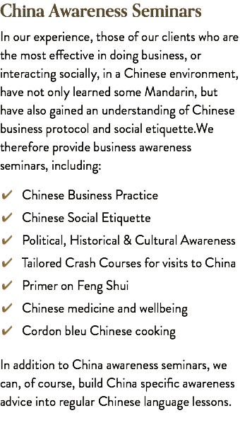 China Awareness Seminars In our experience, those of our clients who are the most effective in doing business, or interacting socially, in a Chinese environment, have not only learned some Mandarin, but have also gained an understanding of Chinese business protocol and social etiquette.We therefore provide business awareness seminars, including: ﷯ Chinese Business Practice ﷯ Chinese Social Etiquette ﷯ Political, Historical & Cultural Awareness ﷯ Tailored Crash Courses for visits to China ﷯ Primer on Feng Shui ﷯ Chinese medicine and wellbeing ﷯ Cordon bleu Chinese cooking In addition to China awareness seminars, we can, of course, build China specific awareness advice into regular Chinese language lessons.