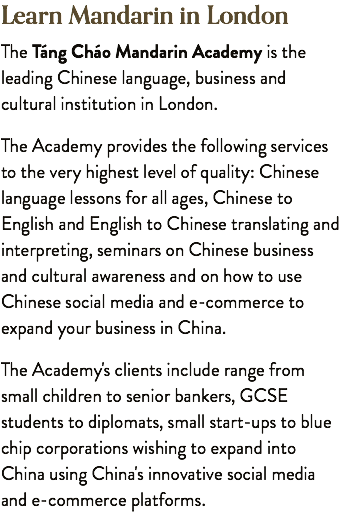 Learn Mandarin in London The Táng Cháo Mandarin Academy is the leading Chinese language, business and cultural institution in London. The Academy provides the following services to the very highest level of quality: Chinese language lessons for all ages, Chinese to English and English to Chinese translating and interpreting, seminars on Chinese business and cultural awareness and on how to use Chinese social media and e-commerce to expand your business in China. The Academy's clients include range from small children to senior bankers, GCSE students to diplomats, small start-ups to blue chip corporations wishing to expand into China using China's innovative social media and e-commerce platforms.