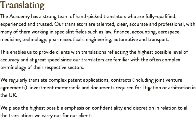 Translating The Academy has a strong team of hand-picked translators who are fully-qualified, experienced and trusted. Our translators are talented, clear, accurate and professional, with many of them working in specialist fields such as law, finance, accounting, aerospace, medicine, technology, pharmaceuticals, engineering, automotive and transport. This enables us to provide clients with translations reflecting the highest possible level of accuracy and at great speed since our translators are familiar with the often complex terminology of their respective sectors. We regularly translate complex patent applications, contracts (including joint venture agreements), investment memoranda and documents required for litigation or arbitration in the UK. We place the highest possible emphasis on confidentiality and discretion in relation to all the translations we carry out for our clients.