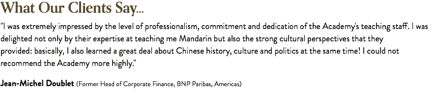 What Our Clients Say... "I was extremely impressed by the level of professionalism, commitment and dedication of the Academy's teaching staff. I was delighted not only by their expertise at teaching me Mandarin but also the strong cultural perspectives that they provided: basically, I also learned a great deal about Chinese history, culture and politics at the same time! I could not recommend the Academy more highly." Jean-Michel Doublet (Former Head of Corporate Finance, BNP Paribas, Americas)