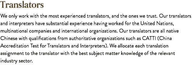 Translators We only work with the most experienced translators, and the ones we trust. Our translators and interpreters have substantial experience having worked for the United Nations, multinational companies and international organizations. Our translators are all native Chinese with qualifications from authoritative organizations such as CATTI (China Accreditation Test for Translators and Interpreters). We allocate each translation assignment to the translator with the best subject matter knowledge of the relevant industry sector.