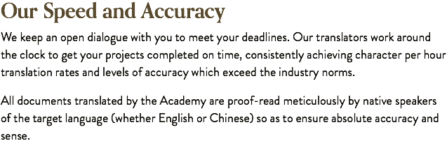 Our Speed and Accuracy We keep an open dialogue with you to meet your deadlines. Our translators work around the clock to get your projects completed on time, consistently achieving character per hour translation rates and levels of accuracy which exceed the industry norms. All documents translated by the Academy are proof-read meticulously by native speakers of the target language (whether English or Chinese) so as to ensure absolute accuracy and sense.