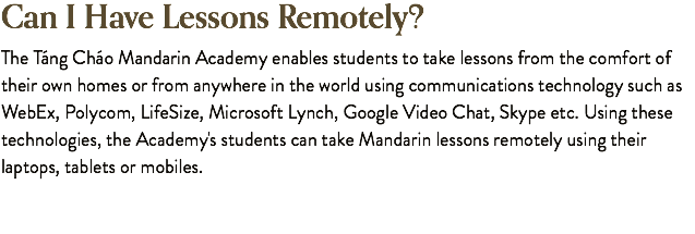 Can I Have Lessons Remotely? The Táng Cháo Mandarin Academy enables students to take lessons from the comfort of their own homes or from anywhere in the world using communications technology such as WebEx, Polycom, LifeSize, Microsoft Lynch, Google Video Chat, Skype etc. Using these technologies, the Academy's students can take Mandarin lessons remotely using their laptops, tablets or mobiles. 