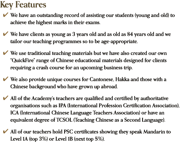 Key Features ﷯ We have an outstanding record of assisting our students (young and old) to achieve the highest marks in their exams. ﷯ We have clients as young as 3 years old and as old as 84 years old and we tailor our teaching programmes so to be age-appropriate. ﷯ We use traditional teaching materials but we have also created our own “QuickFire” range of Chinese educational materials designed for clients requiring a crash course for an upcoming business trip. ﷯ We also provide unique courses for Cantonese, Hakka and those with a Chinese background who have grown up abroad. ﷯ All of the Academy’s teachers are qualified and certified by authoritative organisations such as IPA (International Profession Certification Association), ICA (International Chinese Language Teachers Association) or have an equivalent degree of TCSOL (Teaching Chinese as a Second Language). ﷯ All of our teachers hold PSC certificates showing they speak Mandarin to Level 1A (top 3%) or Level 1B (next top 5%).