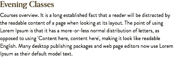 Evening Classes Courses overview. It is a long established fact that a reader will be distracted by the readable content of a page when looking at its layout. The point of using Lorem Ipsum is that it has a more-or-less normal distribution of letters, as opposed to using 'Content here, content here', making it look like readable English. Many desktop publishing packages and web page editors now use Lorem Ipsum as their default model text.