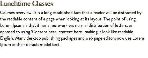 Lunchtime Classes Courses overview. It is a long established fact that a reader will be distracted by the readable content of a page when looking at its layout. The point of using Lorem Ipsum is that it has a more-or-less normal distribution of letters, as opposed to using 'Content here, content here', making it look like readable English. Many desktop publishing packages and web page editors now use Lorem Ipsum as their default model text.