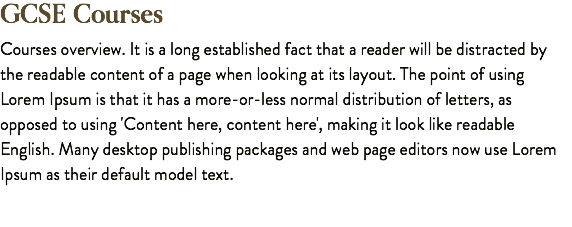 GCSE Courses Courses overview. It is a long established fact that a reader will be distracted by the readable content of a page when looking at its layout. The point of using Lorem Ipsum is that it has a more-or-less normal distribution of letters, as opposed to using 'Content here, content here', making it look like readable English. Many desktop publishing packages and web page editors now use Lorem Ipsum as their default model text.