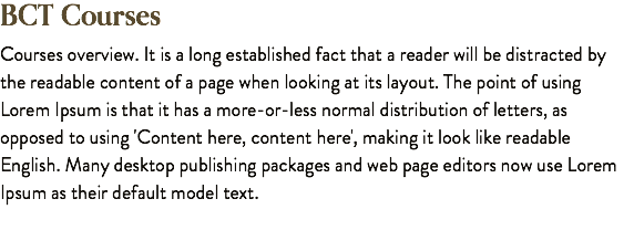 BCT Courses Courses overview. It is a long established fact that a reader will be distracted by the readable content of a page when looking at its layout. The point of using Lorem Ipsum is that it has a more-or-less normal distribution of letters, as opposed to using 'Content here, content here', making it look like readable English. Many desktop publishing packages and web page editors now use Lorem Ipsum as their default model text.