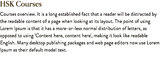 HSK Courses Courses overview. It is a long established fact that a reader will be distracted by the readable content of a page when looking at its layout. The point of using Lorem Ipsum is that it has a more-or-less normal distribution of letters, as opposed to using 'Content here, content here', making it look like readable English. Many desktop publishing packages and web page editors now use Lorem Ipsum as their default model text.